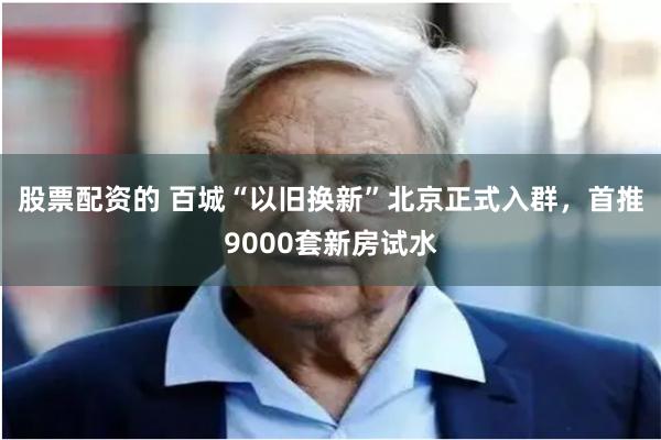 股票配资的 百城“以旧换新”北京正式入群，首推9000套新房试水