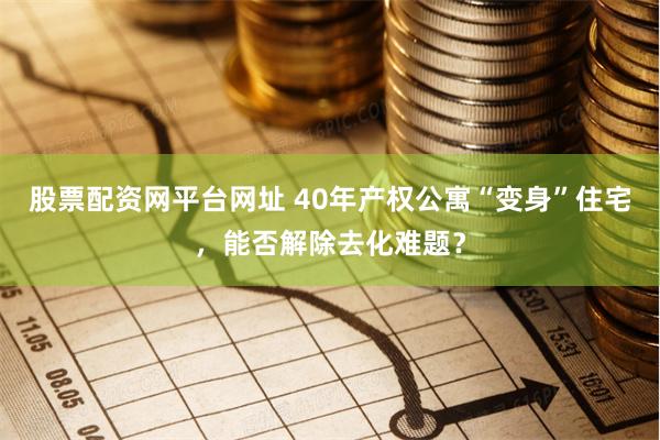 股票配资网平台网址 40年产权公寓“变身”住宅，能否解除去化难题？