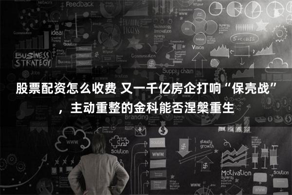 股票配资怎么收费 又一千亿房企打响“保壳战”，主动重整的金科能否涅槃重生