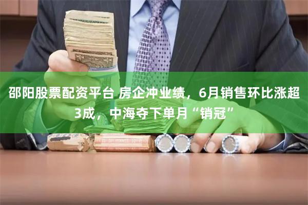 邵阳股票配资平台 房企冲业绩，6月销售环比涨超3成，中海夺下单月“销冠”