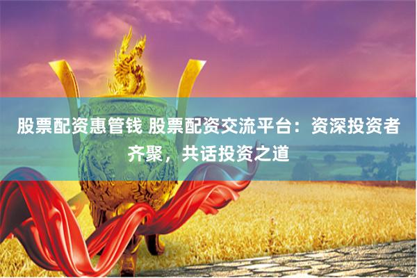 股票配资惠管钱 股票配资交流平台：资深投资者齐聚，共话投资之道