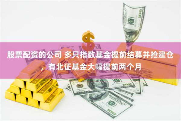 股票配资的公司 多只指数基金提前结募并抢建仓，有北证基金大幅提前两个月