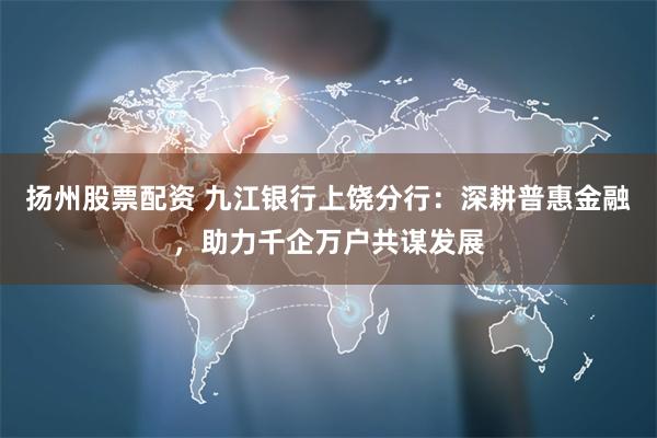 扬州股票配资 九江银行上饶分行：深耕普惠金融，助力千企万户共谋发展