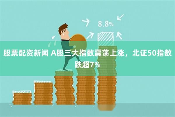 股票配资新闻 A股三大指数震荡上涨，北证50指数跌超7%