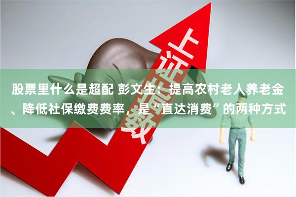 股票里什么是超配 彭文生：提高农村老人养老金、降低社保缴费费率，是“直达消费”的两种方式