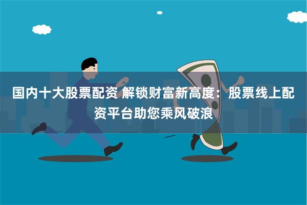 国内十大股票配资 解锁财富新高度：股票线上配资平台助您乘风破浪