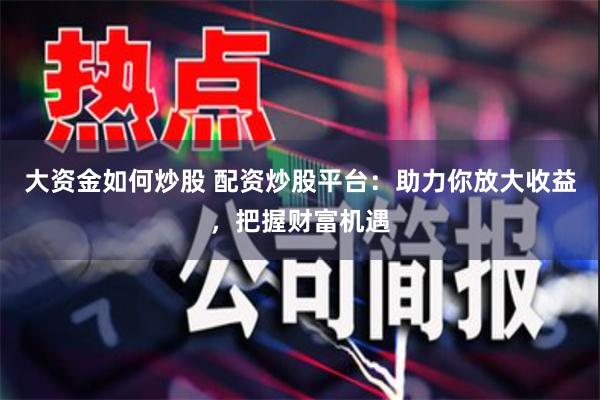 大资金如何炒股 配资炒股平台：助力你放大收益，把握财富机遇