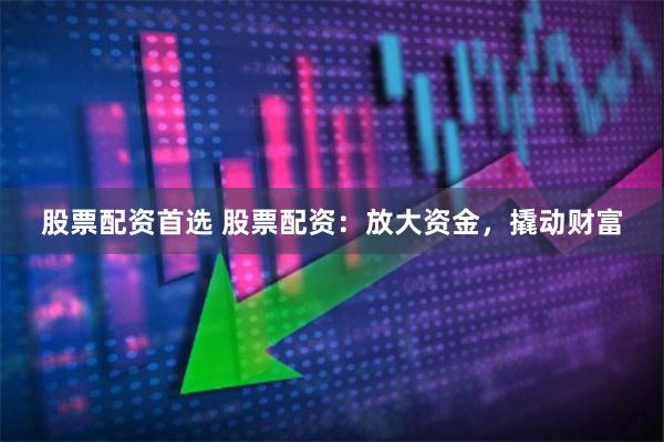 股票配资首选 股票配资：放大资金，撬动财富