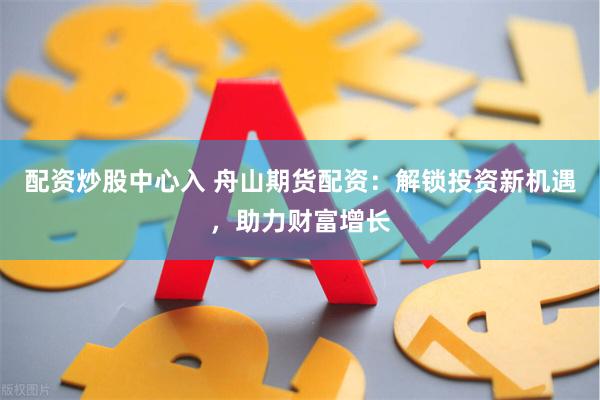 配资炒股中心入 舟山期货配资：解锁投资新机遇，助力财富增长