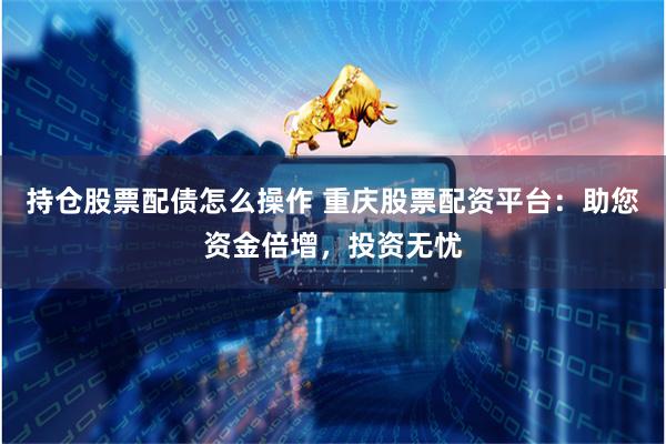 持仓股票配债怎么操作 重庆股票配资平台：助您资金倍增，投资无忧