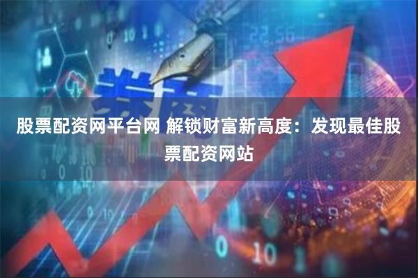 股票配资网平台网 解锁财富新高度：发现最佳股票配资网站