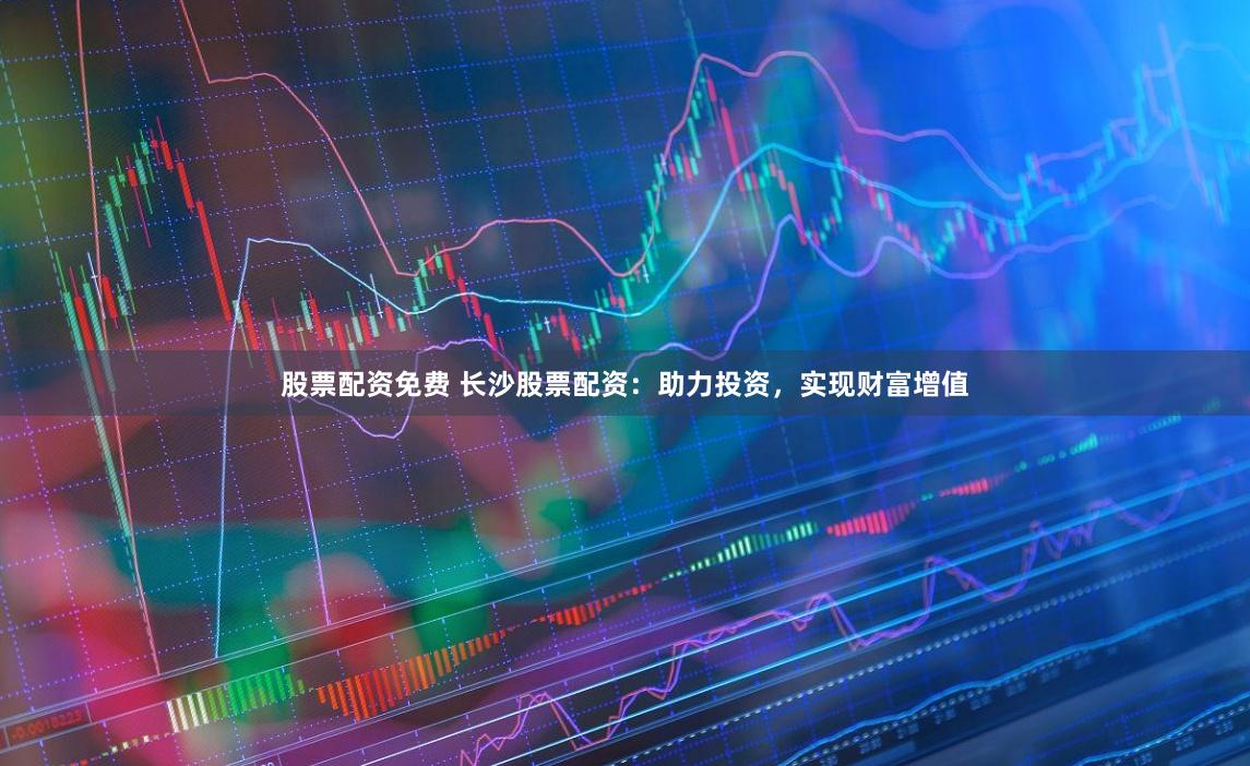 股票配资免费 长沙股票配资：助力投资，实现财富增值