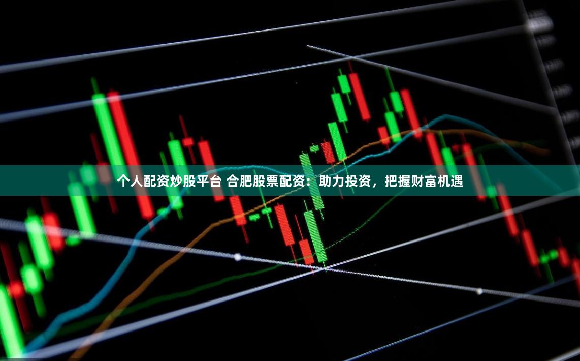 个人配资炒股平台 合肥股票配资：助力投资，把握财富机遇
