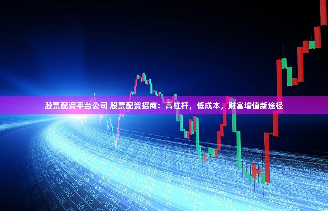 股票配资平台公司 股票配资招商：高杠杆，低成本，财富增值新途径