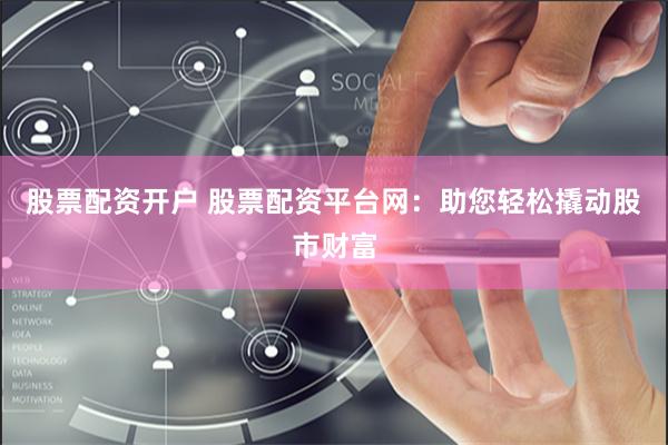 股票配资开户 股票配资平台网：助您轻松撬动股市财富