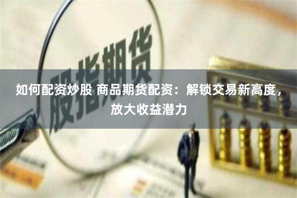 如何配资炒股 商品期货配资：解锁交易新高度，放大收益潜力