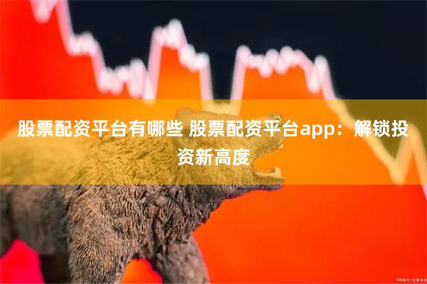 股票配资平台有哪些 股票配资平台app：解锁投资新高度