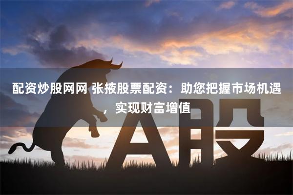 配资炒股网网 张掖股票配资：助您把握市场机遇，实现财富增值