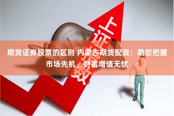 期货证券股票的区别 内蒙古期货配资：助您把握市场先机，财富增值无忧