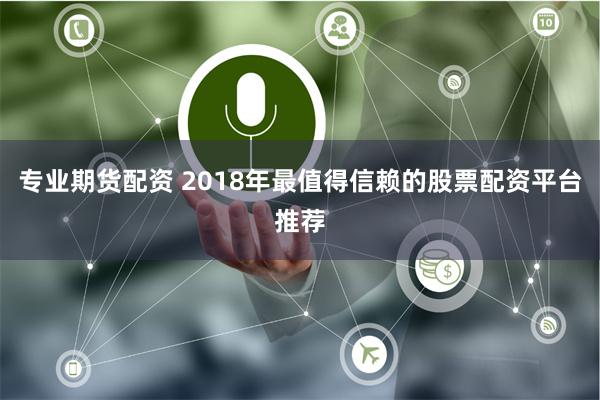 专业期货配资 2018年最值得信赖的股票配资平台推荐