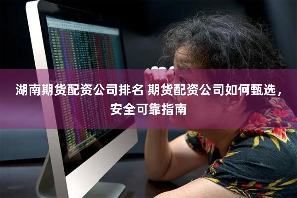 湖南期货配资公司排名 期货配资公司如何甄选，安全可靠指南