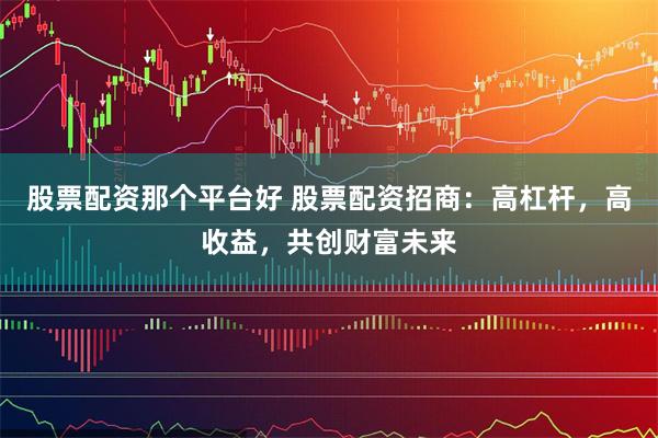 股票配资那个平台好 股票配资招商：高杠杆，高收益，共创财富未来