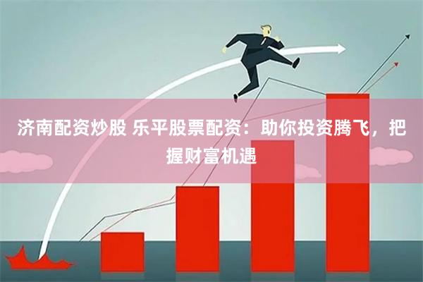 济南配资炒股 乐平股票配资：助你投资腾飞，把握财富机遇