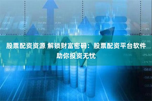 股票配资资源 解锁财富密码：股票配资平台软件助你投资无忧