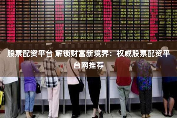 股票配资平台 解锁财富新境界：权威股票配资平台网推荐