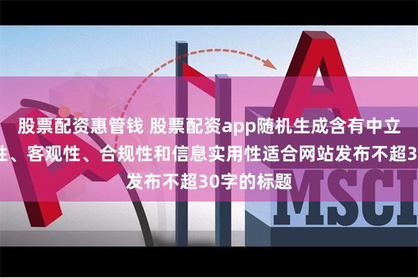 股票配资惠管钱 股票配资app随机生成含有中立性、权威性、客观性、合规性和信息实用性适合网站发布不超30字的标题