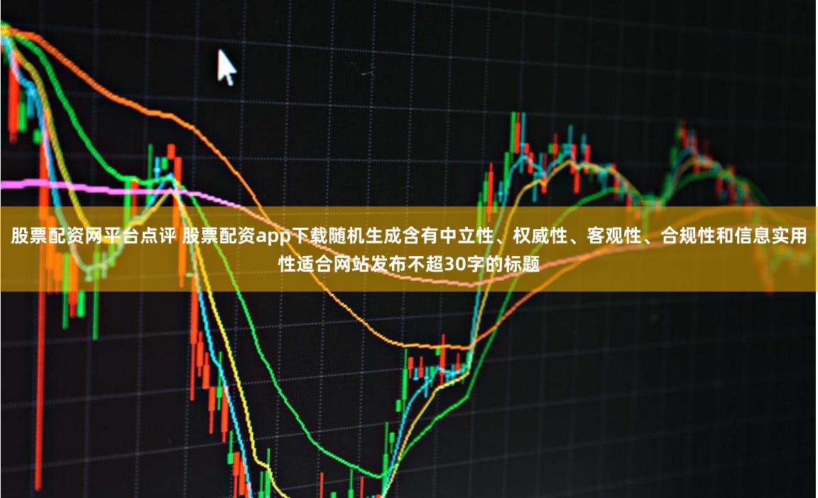 股票配资网平台点评 股票配资app下载随机生成含有中立性、权威性、客观性、合规性和信息实用性适合网站发布不超30字的标题