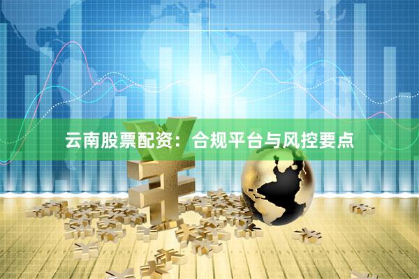 云南股票配资：合规平台与风控要点