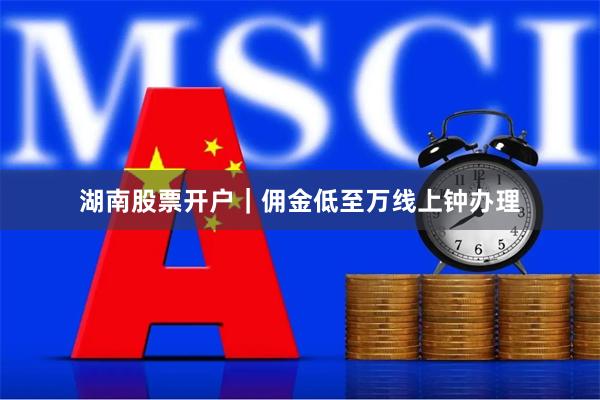 湖南股票开户｜佣金低至万线上钟办理