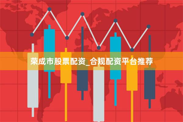 荣成市股票配资_合规配资平台推荐