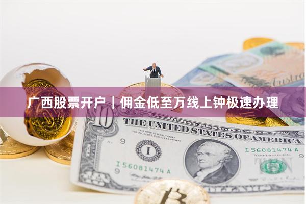 广西股票开户｜佣金低至万线上钟极速办理